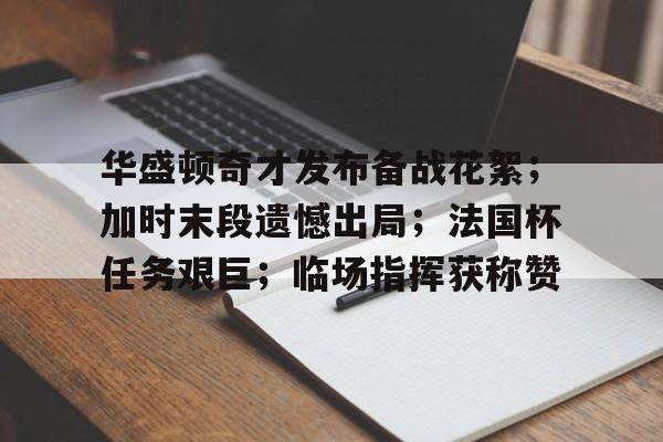 九游游戏盒-华盛顿奇才发布备战花絮；加时末段遗憾出局；法国杯任务艰巨；临场指挥获称赞-九游游戏盒